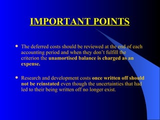 IMPORTANT POINTS The deferred costs should be reviewed at the end of each accounting period and when they don’t fulfill the criterion the  unamortised balance is charged as an expense. Research and development costs  once written off should not be reinstated  even though the uncertainties that had led to their being written off no longer exist. 