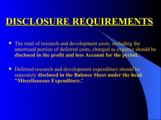 DISCLOSURE REQUIREMENTS The total of research and development costs, including the amortised portion of deferred costs, charged as expense should be  disclosed in the profit and loss Account for the period. Deferred research and development expenditure should be separately  disclosed in the Balance Sheet under the head "Miscellaneous Expenditure. " 