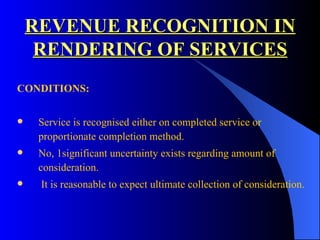 REVENUE RECOGNITION IN RENDERING OF SERVICES CONDITIONS: Service is recognised either on completed service or proportionate completion method. No, 1significant uncertainty exists regarding amount of consideration. It is reasonable to expect ultimate collection of consideration. 