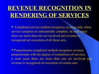 REVENUE RECOGNITION IN RENDERING OF SERVICES Completed service method recognises revenue only when  service complete or substantially complete. In such cases  there are more than one act involved and revenue is  recognised on' execution of all those acts. Proportionate completed method recognises revenue  proportionate with the degree of completion of services.  n such cases there are more than one act involved and  revenue is recognised on execution of certain acts. 