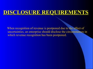 DISCLOSURE REQUIREMENTS When recognition of revenue is postponed due to the effect of uncertainties, an enterprise should disclose the circumstances in which revenue recognition has been postponed. 