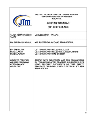 TAJUK KEMAHIRAN DAN
TAHAP
JURUELEKTRIK - TAHAP 2
No. DAN TAJUK MODUL M07 ELECTRICAL ACT AND REGULATIONS
No. DAN TAJUK
PENGALAMAN
PEMBELAJARAN
LE 1 : COMPLY WITH ELECTRICAL ACT
LE 2 : COMPLY WITH ELECTRICAL REGULATIONS
LE 3 : COMPLY WITH MS IEC 60364
OBJEKTIF PRESTASI
AKHIRAN / TERMINAL
PERFORMANCE
OBJECTIVE
COMPLY WITH ELECTRICAL ACT AND REGULATIONS
BY FOLLOWING SAFETY PRACTICE AND PROCEDURES
USING RELEVANT DOCUMENTS SO THAT SAFETY
PRACTICES CAN COMPLY WITH ELECTRICAL ACT AND
REGULATIONS.
11
INSTITUT LATIHAN JABATAN TENAGA MANUSIA
KEMENTERIAN SUMBER MANUSIA
MALAYSIA
KERTAS TUGASAN
(B01-02-07-LE1-AS1)
 