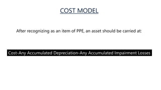 COST MODEL
After recognizing as an item of PPE, an asset should be carried at:
Cost-Any Accumulated Depreciation-Any Accumulated Impairment Losses
 