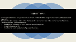 DEFINITIONS
Componentization: Each part/component of an item of PPE which has a significant cost has to be depreciated
separately.
Depreciation: It is decrease in the value of an asset due to wear and tear in the normal course of business.
Depreciable Assets: Those assets which
• Are expected to be used for more than one accounting period.
• Have a limited useful life.
• Have held for use in production of goods and services.
 