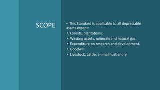 SCOPE • This Standard is applicable to all depreciable
assets except:
• Forests, plantations.
• Wasting assets, minerals and natural gas.
• Expenditure on research and development.
• Goodwill.
• Livestock, cattle, animal husbandry.
 