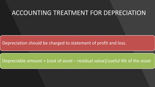 ACCOUNTING TREATMENT FOR DEPRECIATION
Depreciation should be charged to statement of profit and loss.
Depreciable amount = (cost of asset – residual value)/useful life of the asset
 