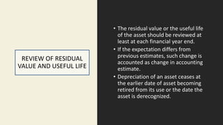 REVIEW OF RESIDUAL
VALUE AND USEFUL LIFE
• The residual value or the useful life
of the asset should be reviewed at
least at each financial year end.
• If the expectation differs from
previous estimates, such change is
accounted as change in accounting
estimate.
• Depreciation of an asset ceases at
the earlier date of asset becoming
retired from its use or the date the
asset is derecognized.
 