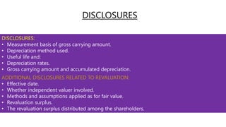 DISCLOSURES:
• Measurement basis of gross carrying amount.
• Depreciation method used.
• Useful life and:
• Depreciation rates.
• Gross carrying amount and accumulated depreciation.
ADDITIONAL DISCLOSURES RELATED TO REVALUATION:
• Effective date.
• Whether independent valuer involved.
• Methods and assumptions applied as for fair value.
• Revaluation surplus.
• The revaluation surplus distributed among the shareholders.
DISCLOSURES
 