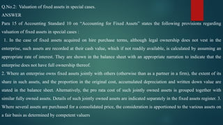 Q.No.2: Valuation of fixed assets in special cases.
ANSWER
Para 15 of Accounting Standard 10 on “Accounting for Fixed Assets” states the following provisions regarding
valuation of fixed assets in special cases :
1. In the case of fixed assets acquired on hire purchase terms, although legal ownership does not vest in the
enterprise, such assets are recorded at their cash value, which if not readily available, is calculated by assuming an
appropriate rate of interest. They are shown in the balance sheet with an appropriate narration to indicate that the
enterprise does not have full ownership thereof.
2. Where an enterprise owns fixed assets jointly with others (otherwise than as a partner in a firm), the extent of its
share in such assets, and the proportion in the original cost, accumulated depreciation and written down value are
stated in the balance sheet. Alternatively, the pro rata cost of such jointly owned assets is grouped together with
similar fully owned assets. Details of such jointly owned assets are indicated separately in the fixed assets register. 3.
Where several assets are purchased for a consolidated price, the consideration is apportioned to the various assets on
a fair basis as determined by competent valuers
 