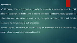 Introduction
AS 10 Property, Plant and Equipment prescribe the accounting treatment for properties, P&E
(Plant and Equipment) so that the users of financial statements could recognize and appreciate the
information about the investment made by any enterprise in property, P&E and the also
understand the changes made in such investments.
It is also important to note that AS 6 – Accounting for Depreciation stands withdrawn and such
matters related to depreciation is included in AS 10.
 