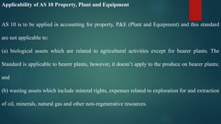 Applicability of AS 10 Property, Plant and Equipment
AS 10 is to be applied in accounting for property, P&E (Plant and Equipment) and this standard
are not applicable to:
(a) biological assets which are related to agricultural activities except for bearer plants. The
Standard is applicable to bearer plants, however, it doesn’t apply to the produce on bearer plants;
and
(b) wasting assets which include mineral rights, expenses related to exploration for and extraction
of oil, minerals, natural gas and other non-regenerative resources.
 