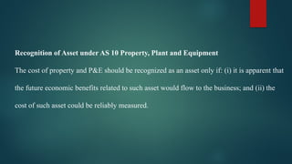 Recognition of Asset under AS 10 Property, Plant and Equipment
The cost of property and P&E should be recognized as an asset only if: (i) it is apparent that
the future economic benefits related to such asset would flow to the business; and (ii) the
cost of such asset could be reliably measured.
 