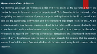 Measurement of cost of the asset
An enterprise can select the revaluation model or the cost model as the accounting policy and
employ the same to the entire class of its properties and P&E. According to the cost model, after
recognizing the asset as an item of property or plant and equipment, it should be carried at the
cost less the accumulated depreciation and the accumulated impairment losses (if any). As per
revaluation model, once the asset is recognized and its fair value could be measured reliably, then
it must be carried at the revalued amount, which is the fair value of such asset at the date of the
revaluation as reduced any following accumulated depreciation and accumulated impairment
losses (if any). Revaluations must be done at regular intervals for ensuring that the carrying
amount doesn’t differ much from that which would be determined using the fair value at balance
sheet date.
 