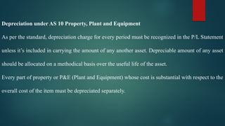 Depreciation under AS 10 Property, Plant and Equipment
As per the standard, depreciation charge for every period must be recognized in the P/L Statement
unless it’s included in carrying the amount of any another asset. Depreciable amount of any asset
should be allocated on a methodical basis over the useful life of the asset.
Every part of property or P&E (Plant and Equipment) whose cost is substantial with respect to the
overall cost of the item must be depreciated separately.
 