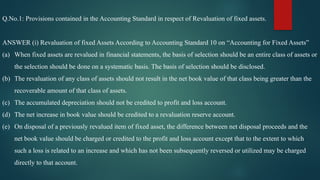 Q.No.1: Provisions contained in the Accounting Standard in respect of Revaluation of fixed assets.
ANSWER (i) Revaluation of fixed Assets According to Accounting Standard 10 on “Accounting for Fixed Assets”
(a) When fixed assets are revalued in financial statements, the basis of selection should be an entire class of assets or
the selection should be done on a systematic basis. The basis of selection should be disclosed.
(b) The revaluation of any class of assets should not result in the net book value of that class being greater than the
recoverable amount of that class of assets.
(c) The accumulated depreciation should not be credited to profit and loss account.
(d) The net increase in book value should be credited to a revaluation reserve account.
(e) On disposal of a previously revalued item of fixed asset, the difference between net disposal proceeds and the
net book value should be charged or credited to the profit and loss account except that to the extent to which
such a loss is related to an increase and which has not been subsequently reversed or utilized may be charged
directly to that account.
 