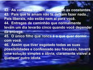 42.  As variáveis variam menos que as constantes. 43.  Pais que te amam não te deixam fazer nada.  Pais liberais, não estão nem ai para você. 44.  Entregas de caminhão que normalmente levam um dia levarão cinco quando você depender da entrega. 45.  O único filho que ronca é o que quer dormir com você. 46.  Assim que tiver esgotado todas as suas possibilidades e confessado seu fracasso, haverá uma solução simples e óbvia, claramente visível a qualquer outro idiota. 