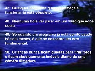 47.  Qualquer programa quando começa a funcionar já está obsoleto. 48.  Nenhuma bola vai parar em um vaso que você odeia. 49.  Só quando um programa já está sendo usado há seis meses, é que se descobre um erro fundamental. 50.  Crianças nunca ficam quietas para tirar fotos, e ficam absolutamente imóveis diante de uma câmera filmadora. 