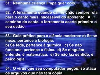 51.  Nenhuma criança limpa quer colo. 52.  A ferramenta quando cai no chão sempre rola para o canto mais inacessível do aposento.  A caminho do canto, a ferramenta acerta primeiro o seu dedão. 53.  Guia prático para a ciência moderna: a) Se se mexe, pertence à biologia. b) Se fede, pertence à química.  c) Se não funciona, pertence à física.  d) Se ninguém entende, é matemática.  e) Se não faz sentido, é psicologia. 54.  O vírus que seu computador pegou, só ataca os arquivos que não tem cópia. 