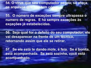 54. O vírus que seu computador pegou, só ataca os arquivos que não tem cópia. 55.  O número de exceções sempre ultrapassa o numero de regras.  E há sempre exceções às exceções já estabelecidas. 56.  Seja qual for o defeito do seu computador, ele vai desaparecer na frente de um técnico, retornando assim que ele se retirar. 57.  Se ela está te dando mole, é feia.  Se é bonita, está acompanhada.  Se está sozinha, você está acompanhado. 