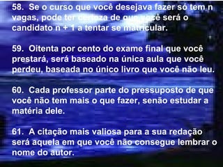 58.  Se o curso que você desejava fazer só tem n vagas, pode ter certeza de que você será o candidato n + 1 a tentar se matricular. 59.  Oitenta por cento do exame final que você prestará, será baseado na única aula que você perdeu, baseada no único livro que você não leu. 60.  Cada professor parte do pressuposto de que você não tem mais o que fazer, senão estudar a matéria dele. 61.  A citação mais valiosa para a sua redação será aquela em que você não consegue lembrar o nome do autor. 