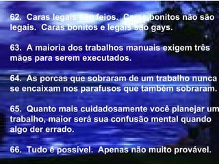 62.  Caras legais são feios.  Caras bonitos não são legais.  Caras bonitos e legais são gays. 63.  A maioria dos trabalhos manuais exigem três mãos para serem executados. 64.  As porcas que sobraram de um trabalho nunca se encaixam nos parafusos que também sobraram. 65.  Quanto mais cuidadosamente você planejar um trabalho, maior será sua confusão mental quando algo der errado. 66.  Tudo é possível.  Apenas não muito provável. 