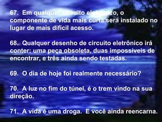 67.  Em qualquer circuito eletrônico, o componente de vida mais curta será instalado no lugar de mais difícil acesso. 68.  Qualquer desenho de circuito eletrônico irá conter: uma peça obsoleta, duas impossíveis de encontrar, e três ainda sendo testadas. 69.  O dia de hoje foi realmente necessário? 70.  A luz no fim do túnel, é o trem vindo na sua direção. 71.  A vida é uma droga.  E você ainda reencarna. 