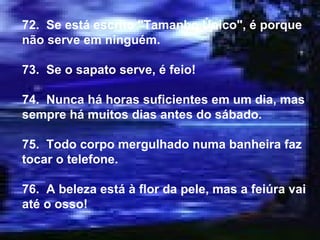72.  Se está escrito "Tamanho Único", é porque não serve em ninguém. 73.  Se o sapato serve, é feio! 74.  Nunca há horas suficientes em um dia, mas sempre há muitos dias antes do sábado. 75.  Todo corpo mergulhado numa banheira faz tocar o telefone. 76.  A beleza está à flor da pele, mas a feiúra vai até o osso! 