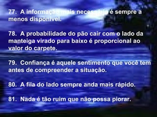 77.  A informação mais necessária é sempre a menos disponível. 78.  A probabilidade do pão cair com o lado da manteiga virado para baixo é proporcional ao valor do carpete. 79.  Confiança é aquele sentimento que você tem antes de compreender a situação. 80.  A fila do lado sempre anda mais rápido. 81.  Nada é tão ruim que não possa piorar. 
