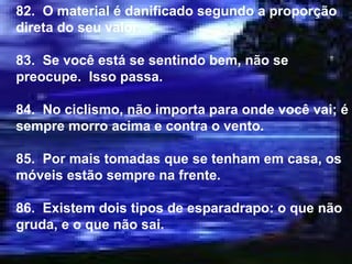 82.  O material é danificado segundo a proporção direta do seu valor. 83.  Se você está se sentindo bem, não se preocupe.  Isso passa. 84.  No ciclismo, não importa para onde você vai; é sempre morro acima e contra o vento. 85.  Por mais tomadas que se tenham em casa, os móveis estão sempre na frente. 86.  Existem dois tipos de esparadrapo: o que não gruda, e o que não sai. 