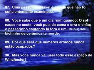 87.  Uma pessoa saudável é aquela que não foi suficientemente examinada. 88.  Você sabe que é um dia ruim quando: O sol nasce no oeste; você pula da cama e erra o chão; o passarinho cantando lá fora é um urubu; seu bichinho de cerâmica te morde. 89.  Por que será que números errados nunca estão ocupados? 90.  Mas você nunca vai usar todo esse espaço de Winchester! 