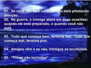 91.  Se você não está confuso, não está prestando atenção. 92.  Na guerra, o inimigo ataca em duas ocasiões: quando ele está preparado, e quando você não está. 93.  Tudo que começa bem, termina mal.  Tudo que começa mal, termina pior. 94.  Amigos vêm e se vão, inimigos se acumulam. 95.  "Pilhas não incluídas" 