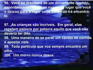 96.  Você só precisará de um documento quando, espontaneamente, ele se mover do lugar que você o deixou para o lugar onde você não irá encontrá-lo. 97.  As crianças são incríveis.  Em geral, elas repetem palavra por palavra aquilo que você não deveria ter dito. 98.  Uma maneira de se parar um cavalo de corrida é apostar nele. 99.  Toda partícula que voa sempre encontra um olho. 100.  Um morro nunca desce. 