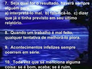 7.  Seja qual for o resultado, haverá sempre alguém para: a) interpretá-lo mal.  b) falsificá-lo.  c) dizer que já o tinha previsto em seu último relatório. 8.  Quando um trabalho é mal feito, qualquer tentativa de melhorá-lo piora. 9.  Acontecimentos infelizes sempre ocorrem em série. 10.  Toda vez que se menciona alguma coisa: se é bom, acaba; se é ruim, acontece. 