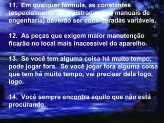 11.  Em qualquer fórmula, as constantes (especialmente as registradas nos manuais de engenharia) deverão ser consideradas variáveis. 12.  As peças que exigem maior manutenção ficarão no local mais inacessível do aparelho. 13.  Se você tem alguma coisa há muito tempo, pode jogar fora.  Se você jogar fora alguma coisa que tem há muito tempo, vai precisar dela logo, logo. 14.  Você sempre encontra aquilo que não está procurando. 
