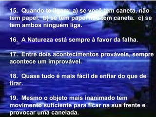 15.  Quando te ligam: a) se você tem caneta, não tem papel.  b) se tem papel não tem caneta.  c) se tem ambos ninguém liga. 16.  A Natureza está sempre à favor da falha. 17.  Entre dois acontecimentos prováveis, sempre acontece um improvável. 18.  Quase tudo é mais fácil de enfiar do que de tirar. 19.  Mesmo o objeto mais inanimado tem movimento suficiente para ficar na sua frente e provocar uma canelada. 