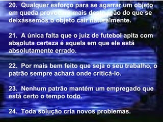 20.  Qualquer esforço para se agarrar um objeto em queda provocará mais destruição do que se deixássemos o objeto cair naturalmente. 21.  A única falta que o juiz de futebol apita com absoluta certeza é aquela em que ele está absolutamente errado. 22.  Por mais bem feito que seja o seu trabalho, o patrão sempre achará onde criticá-lo. 23.  Nenhum patrão mantém um empregado que está certo o tempo todo. 24.  Toda solução cria novos problemas. 