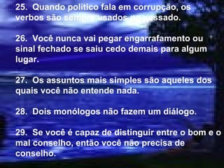 25.  Quando político fala em corrupção, os verbos são sempre usados no passado. 26.  Você nunca vai pegar engarrafamento ou sinal fechado se saiu cedo demais para algum lugar. 27.  Os assuntos mais simples são aqueles dos quais você não entende nada. 28.  Dois monólogos não fazem um diálogo. 29.  Se você é capaz de distinguir entre o bom e o mal conselho, então você não precisa de conselho. 