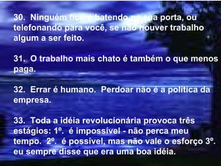 30.  Ninguém ficará batendo na sua porta, ou telefonando para você, se não houver trabalho algum a ser feito. 31.  O trabalho mais chato é também o que menos paga. 32.  Errar é humano.  Perdoar não é a política da empresa. 33.  Toda a idéia revolucionária provoca três estágios: 1º.  é impossível - não perca meu tempo.  2º.  é possível, mas não vale o esforço 3º.  eu sempre disse que era uma boa idéia. 