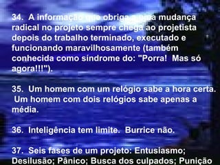 34.  A informação que obriga a uma mudança radical no projeto sempre chega ao projetista depois do trabalho terminado, executado e funcionando maravilhosamente (também conhecida como síndrome do: "Porra!  Mas só agora!!!"). 35.  Um homem com um relógio sabe a hora certa.  Um homem com dois relógios sabe apenas a média. 36.  Inteligência tem limite.  Burrice não. 37.  Seis fases de um projeto: Entusiasmo; Desilusão; Pânico; Busca dos culpados; Punição dos inocentes; Glória aos não participantes. 