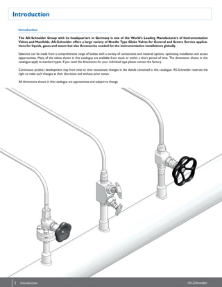 Introduction
Introduction
The AS-Schneider Group with its headquarters in Germany is one of the World‘s Leading Manufacturers of Instrumentation
Valves and Manifolds. AS-Schneider offers a large variety of Needle Type Globe Valves for General and Severe Service applica-
tions for liquids, gases and steam but also Accessories needed for the instrumentation installations globally.
Selection can be made from a comprehensive range of bodies with a variety of connections and material options, optimising installation and access
opportunities. Many of the valves shown in this catalogue are available from stock or within a short period of time. The dimensions shown in this
catalogue apply to standard types. If you need the dimensions for your individual type please contact the factory.
Continuous product development may from time to time necessitate changes in the details contained in this catalogue. AS-Schneider reserves the
right to make such changes at their discretion and without prior notice.
All dimensions shown in this catalogue are approximate and subject to change.
Introduction
2 AS-SchneiderIntroduction
 