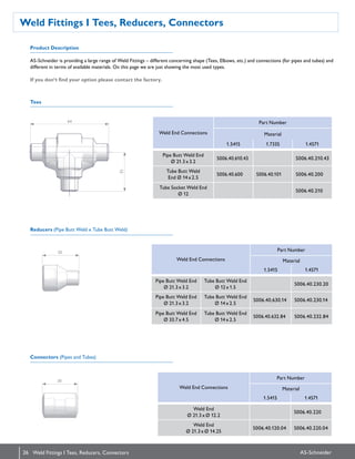 26 AS-Schneider
Weld Fittings I Tees, Reducers, Connectors
Weld Fittings I Tees, Reducers, Connectors
Tees
Reducers (Pipe Butt Weld x Tube Butt Weld)
Connectors (Pipes and Tubes)
AS-Schneider is providing a large range of Weld Fittings – different concerning shape (Tees, Elbows, etc.) and connections (for pipes and tubes) and
different in terms of available materials. On this page we are just showing the most used types.
If you don‘t find your option please contact the factory.
Weld End Connections
Part Number
Material
1.5415 1.7335 1.4571
Pipe Butt Weld End
Ø 21.3 x 3.2
S006.40.610.43 S006.40.210.43
Tube Butt Weld
End Ø 14 x 2.5
S006.40.600 S006.40.101 S006.40.200
Tube Socket Weld End
Ø 12
S006.40.210
Weld End Connections
Part Number
Material
1.5415 1.4571
Pipe Butt Weld End
Ø 21.3 x 3.2
Tube Butt Weld End
Ø 12 x 1.5
S006.40.230.20
Pipe Butt Weld End
Ø 21.3 x 3.2
Tube Butt Weld End
Ø 14 x 2.5
S006.40.630.14 S006.40.230.14
Pipe Butt Weld End
Ø 33.7 x 4.5
Tube Butt Weld End
Ø 14 x 2.5
S006.40.632.84 S006.40.232.84
Weld End Connections
Part Number
Material
1.5415 1.4571
Weld End
Ø 21.3 x Ø 12.2
S006.40.220
Weld End
Ø 21.3 x Ø 14.25
S006.40.120.04 S006.40.220.04
Product Description
64 32
30
30
 