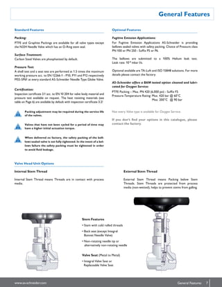 General Features
7www.as-schneider.com General Features
Packing:
Internal Stem Thread
Internal Stem Thread means Threads are in contact with process
media.
Stem Features
• Stem with cold rolled threads
• Back seat (except Integral
Bonnet Needle Valve)
• Non-rotating needle tip or
 alternatively non-rotating needle
Valve Seat (Metal to Metal)
• Integral Valve Seat or
Replaceable Valve Seat
Fugitive Emission Applications:
Standard Features
Valve Head Unit Options
Optional Features
Packing adjustment may be required during the service life
of the valves.
Valves that have not been cycled for a period of time may
have a higher initial actuation torque.
When delivered ex factory, the safety packing of the bell-
lows sealed valve is not fully tightened. In the event of a bel-
lows failure the safety packing must be tightened in order
to avoid fluid leakage.
External Stem Thread
External Stem Thread means Packing below Stem
Threads. Stem Threads are protected from process
media (non-wetted), helps to prevent stems from galling.
PTFE Packing – Max. PN 420 (6,000 psi) - Suffix F5
Pressure-Temperature Rating: Max. 420 bar @ 60°C
  Max. 200°C  @ 90 bar
Not every Valve type is available for Oxygen Service.
If you don‘t find your options in this catalogue, please
contact the factory.
PTFE and Graphite Packings are available for all valve types except
the N334 Needle Valve which has an O-Ring stem seal.
Surface Treatment:
Carbon Steel Valves are phosphatized by default.
Pressure Test:
A shell test and a seat test are performed at 1.5 times the maximum
working pressure acc. to EN 12266-1 - P10, P11 and P12 respectively
MSS-SP61 at every standard AS-Schneider Needle Type Globe Valve.
Certification:
Inspection certificate 3.1 acc. to EN 10 204 for valve body material and
pressure test available on request. The heat resisting materials (see
table on Page 6) are available by default with inspection certificate 3.2!
For Fugitive Emission Applications AS-Schneider is providing
bellows sealed valves with safety packing. Choice of Pressure class
PN 100 or PN 250 - Suffix P5 or P6.
The bellows are submitted to a 100% Helium leak test.
Leak rate: 10-8
mbar l/s.
Optional available are TA-Luft and ISO 15848 solutions. For more
details please contact the factory.
AS-Schneider offers a BAM tested option cleaned and lubri-
cated for Oxygen Service:
 