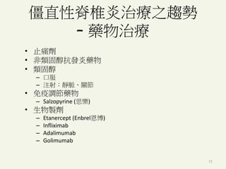 11
僵直性脊椎炎治療之趨勢
– 藥物治療
• 止痛劑
• 非類固醇抗發炎藥物
• 類固醇
– 口服
– 注射：靜脈、關節
• 免疫調節藥物
– Salzopyrine (思樂)
• 生物製劑
– Etanercept (Enbrel恩博)
– Infliximab
– Adalimumab
– Golimumab
 