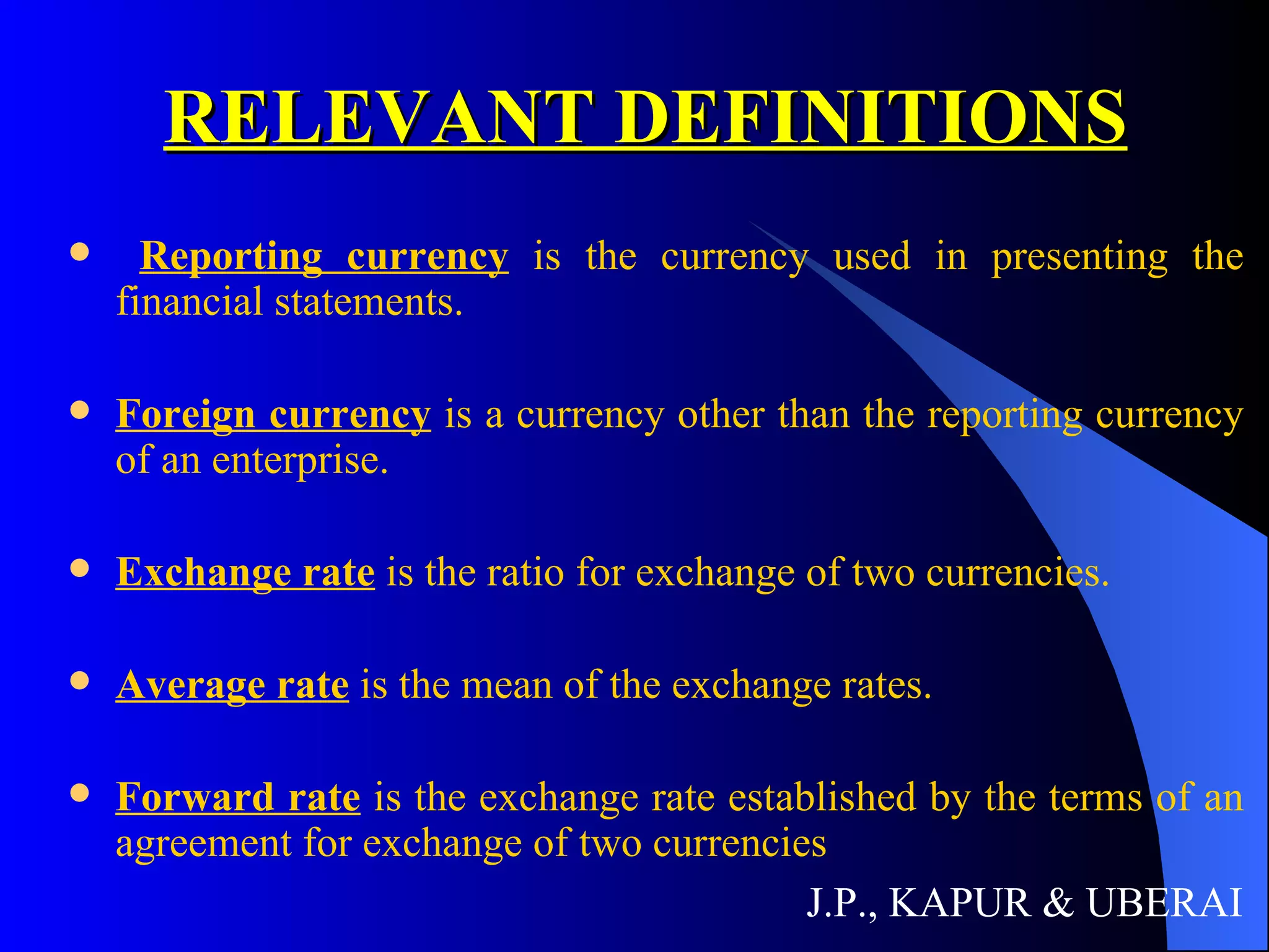 RELEVANT DEFINITIONS Reporting currency  is the currency used in presenting the financial statements. Foreign currency  is a currency other than the reporting currency of an enterprise. Exchange rate  is the ratio for exchange of two currencies. Average rate  is the mean of the exchange rates. Forward rate  is the exchange rate established by the terms of an agreement for exchange of two currencies J.P., KAPUR & UBERAI 