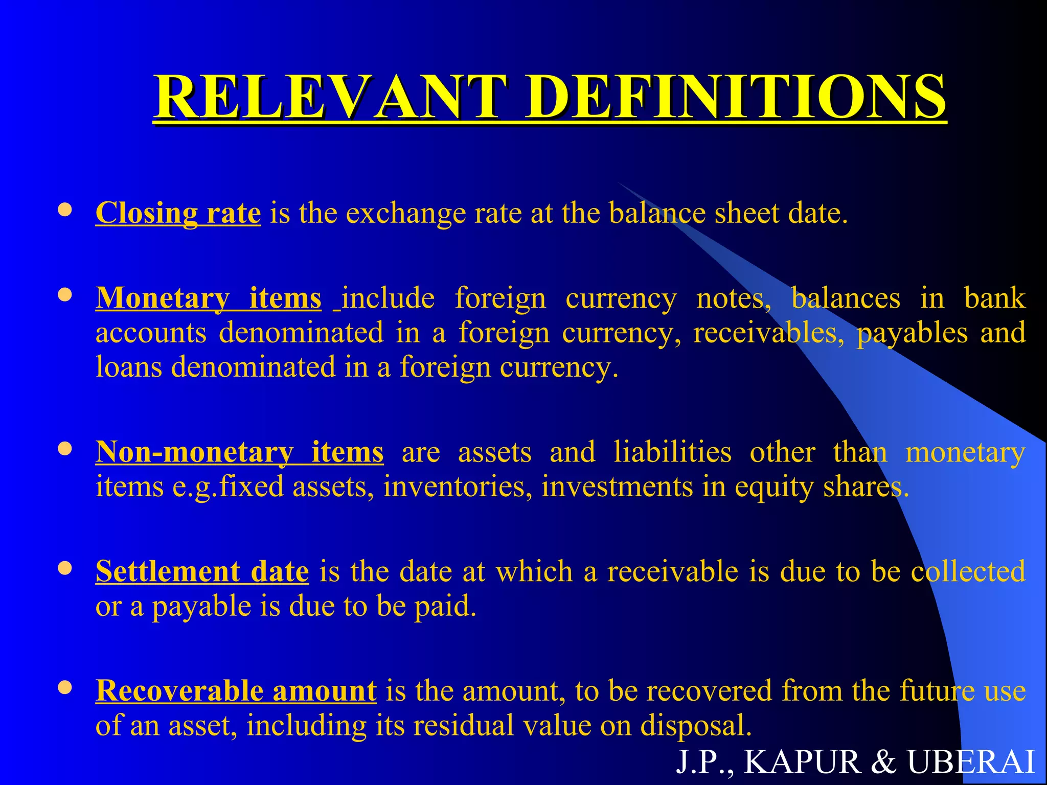 RELEVANT DEFINITIONS Closing rate  is the exchange rate at the balance sheet date. Monetary items   include foreign currency notes, balances in bank accounts denominated in a foreign currency, receivables, payables and loans denominated in a foreign currency. Non-monetary items  are assets and liabilities other than monetary items e.g.fixed assets, inventories, investments in equity shares.   Settlement date  is the date at which a receivable is due to be collected or a payable is due to be paid. Recoverable amount  is the amount, to be recovered from the future use of an asset, including its residual value on disposal. J.P., KAPUR & UBERAI 