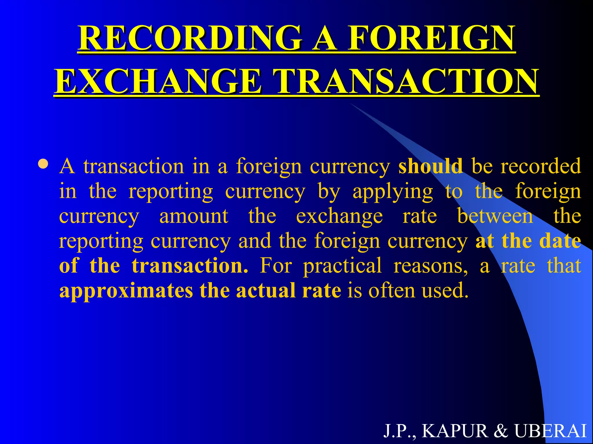 RECORDING A FOREIGN EXCHANGE TRANSACTION A transaction in a foreign currency  should  be recorded in the reporting currency by applying to the foreign currency amount the exchange rate between the reporting currency and the foreign currency  at the date of the transaction.   For practical reasons, a rate that  approximates the actual rate  is often used. J.P., KAPUR & UBERAI 