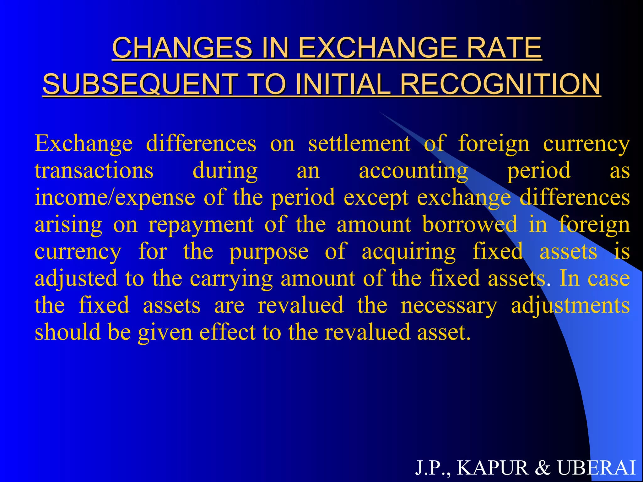 CHANGES IN EXCHANGE RATE SUBSEQUENT TO INITIAL RECOGNITION Exchange differences on settlement of foreign currency transactions during an accounting period as income/expense of the period except exchange differences arising on repayment of the amount borrowed in foreign currency for the purpose of acquiring fixed assets is adjusted to the carrying amount of the fixed assets .  In case the fixed assets are revalued the necessary adjustments should be given effect to the revalued asset.  J.P., KAPUR & UBERAI 