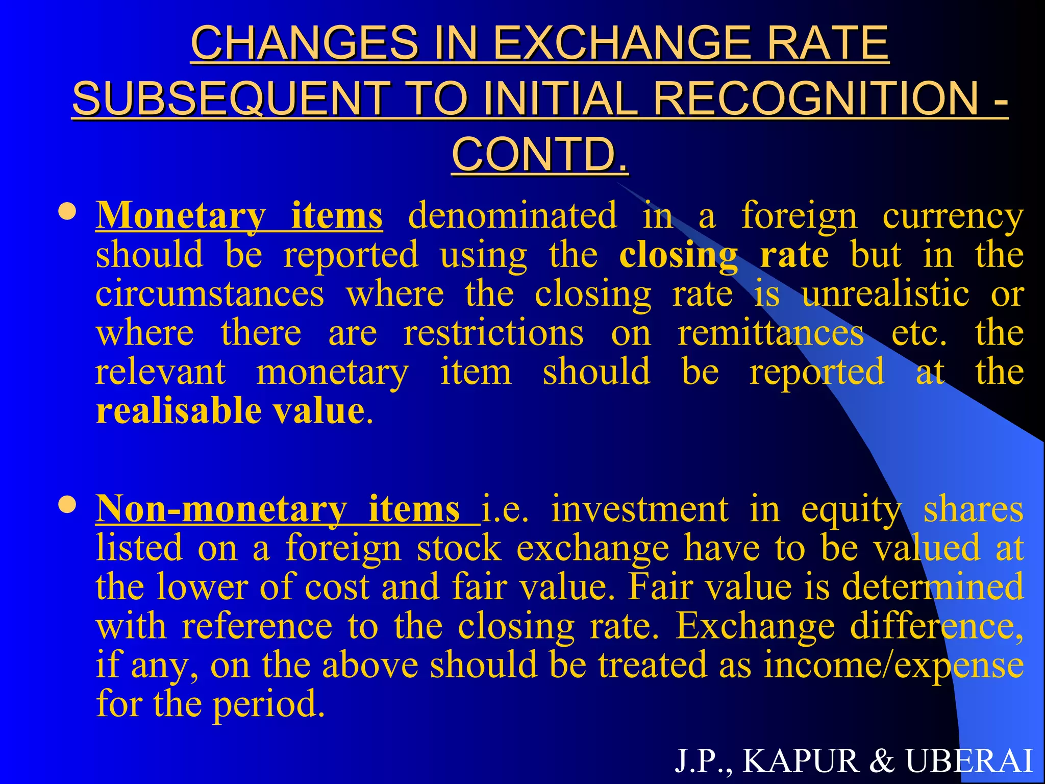 CHANGES IN EXCHANGE RATE SUBSEQUENT TO INITIAL RECOGNITION - CONTD. Monetary items  denominated in a foreign currency should be reported using the  closing rate  but in the circumstances where the closing rate is unrealistic or where there are restrictions on remittances etc. the relevant monetary item should be reported at the  realisable value . Non-monetary items  i.e. investment in equity shares listed on a foreign stock exchange have to be valued at the lower of cost and fair value. Fair value is determined with reference to the closing rate. Exchange difference, if any, on the above should be treated as income/expense for the period.  J.P., KAPUR & UBERAI 