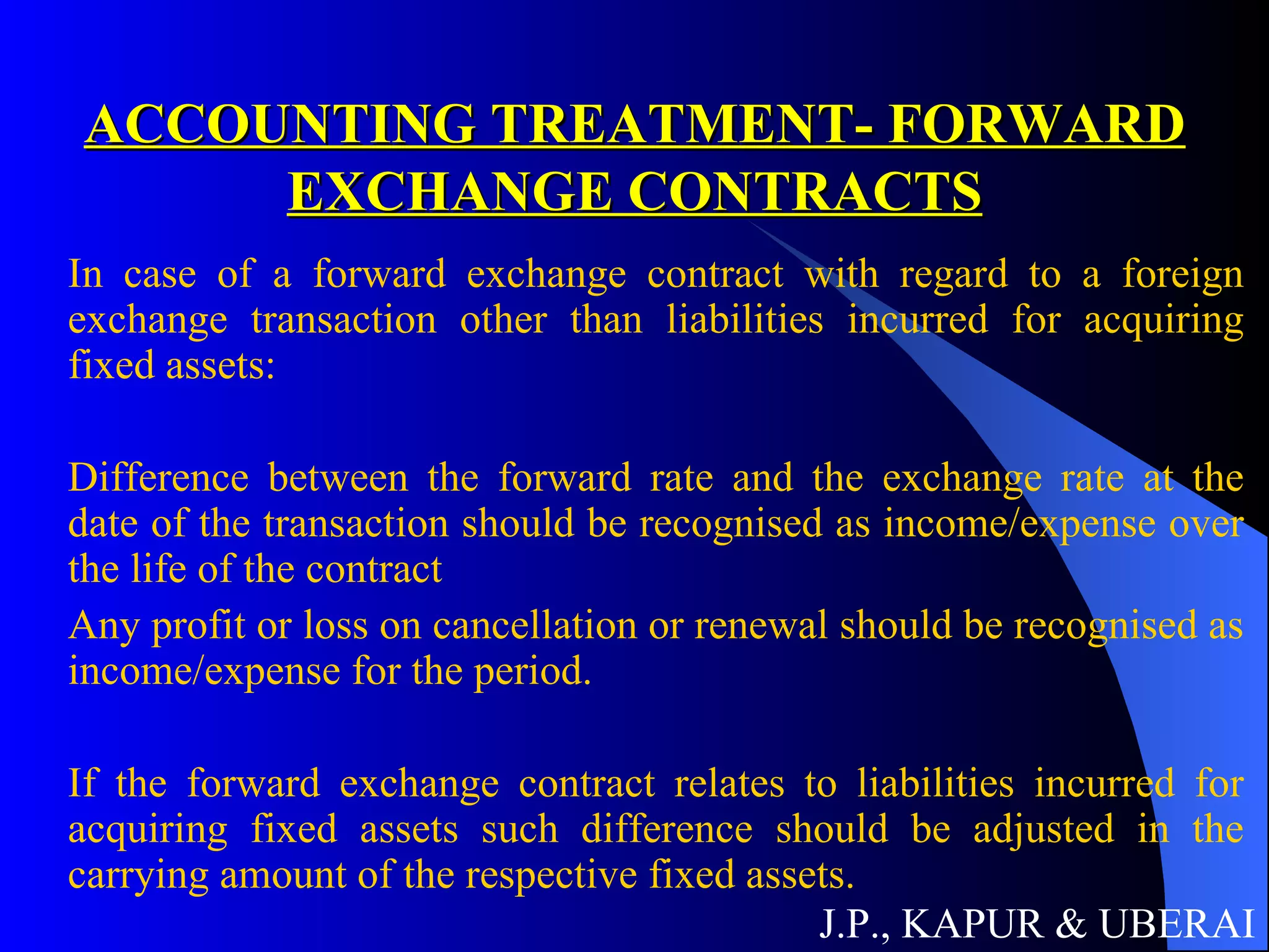ACCOUNTING TREATMENT- FORWARD EXCHANGE CONTRACTS In case of a forward exchange contract with regard to a foreign exchange transaction other than liabilities incurred for acquiring fixed assets: Difference between the forward rate and the exchange rate at the date of the transaction should be recognised as income/expense over the life of the contract Any profit or loss on cancellation or renewal should be recognised as income/expense for the period. If the forward exchange contract relates to liabilities incurred for acquiring fixed assets such difference should be adjusted in the carrying amount of the respective fixed assets. J.P., KAPUR & UBERAI 