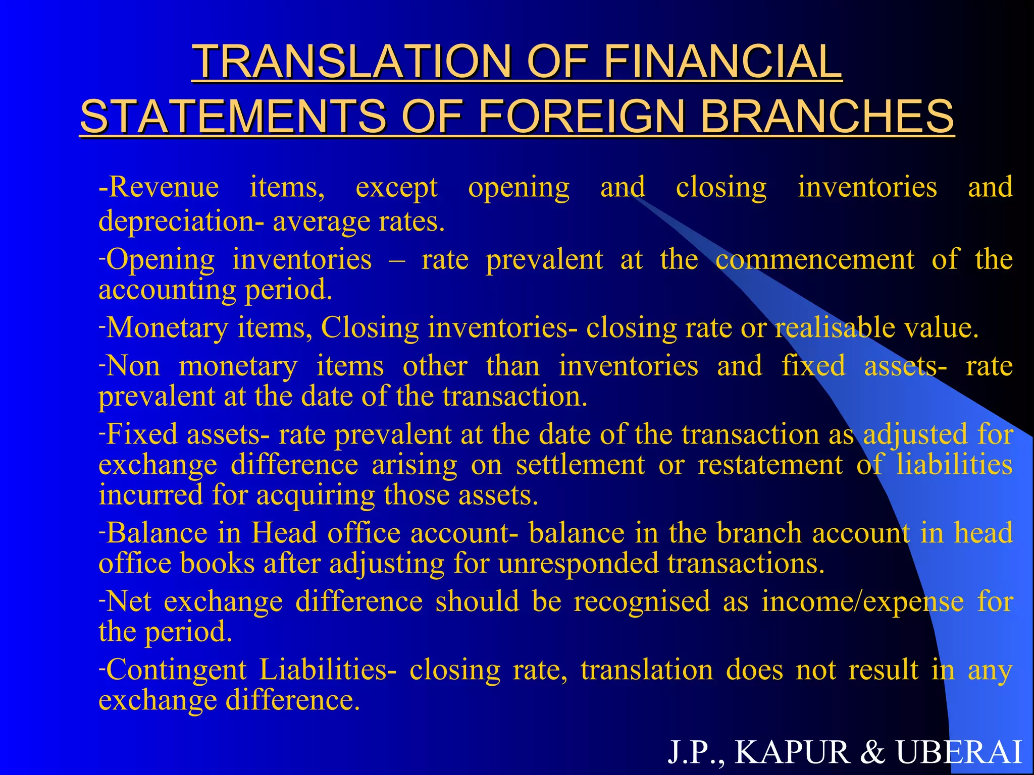 TRANSLATION OF FINANCIAL STATEMENTS OF FOREIGN BRANCHES -Revenue items, except opening and closing inventories and depreciation- average rates. Opening inventories – rate prevalent at the commencement of the accounting period. Monetary items, Closing inventories- closing rate or realisable value. Non monetary items other than inventories and fixed assets- rate prevalent at the date of the transaction. Fixed assets- rate prevalent at the date of the transaction as adjusted for exchange difference arising on settlement or restatement of liabilities incurred for acquiring those assets. Balance in Head office account- balance in the branch account in head office books after adjusting for unresponded transactions. Net exchange difference should be recognised as income/expense for the period. Contingent Liabilities- closing rate, translation does not result in any exchange difference. J.P., KAPUR & UBERAI 
